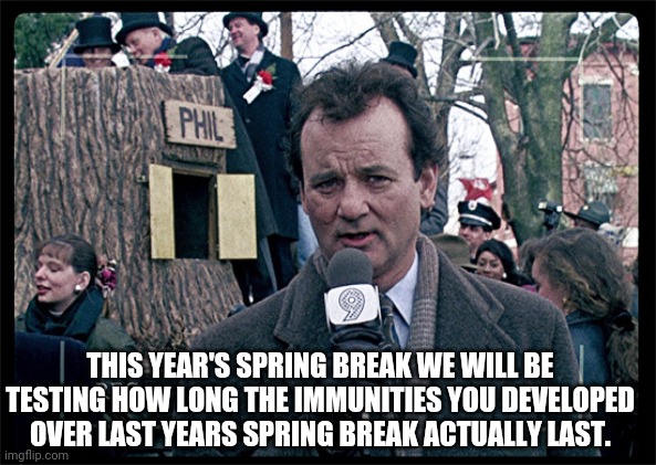 Groundhog Day | THIS YEAR'S SPRING BREAK WE WILL BE TESTING HOW LONG THE IMMUNITIES YOU DEVELOPED OVER LAST YEARS SPRING BREAK ACTUALLY LAST. | image tagged in groundhog day,covid-19,satire | made w/ Imgflip meme maker