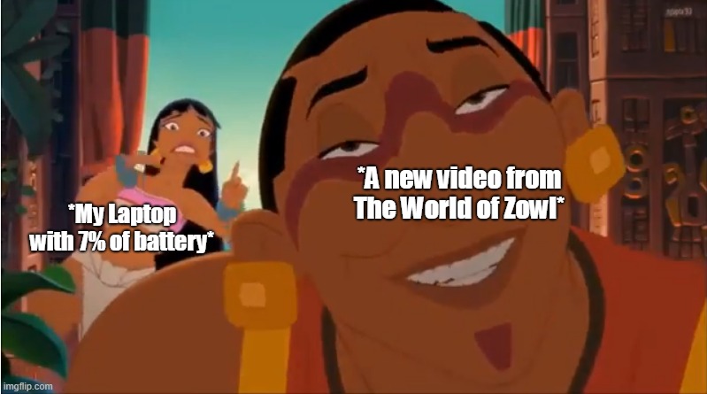 It´s impossible not watch more videos of this channel(El Mundo de Zowl in Spanish) | *My Laptop with 7% of battery*; *A new video from The World of Zowl* | image tagged in road to el dorado | made w/ Imgflip meme maker