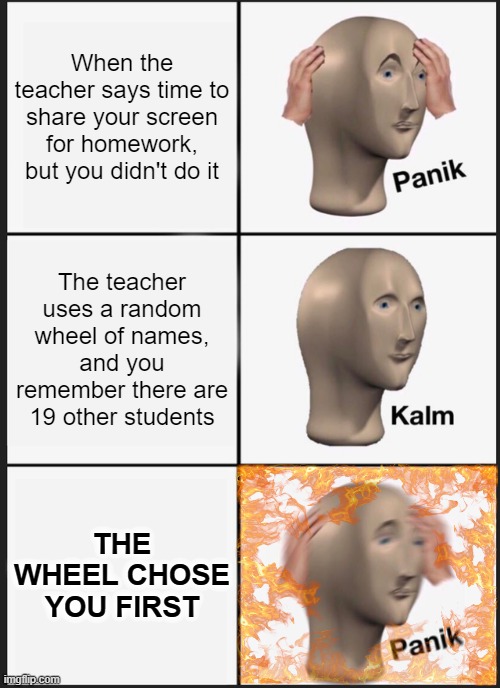 Panik Time |  When the teacher says time to share your screen for homework, but you didn't do it; The teacher uses a random wheel of names, and you remember there are 19 other students; THE WHEEL CHOSE YOU FIRST | image tagged in memes,panik kalm panik | made w/ Imgflip meme maker