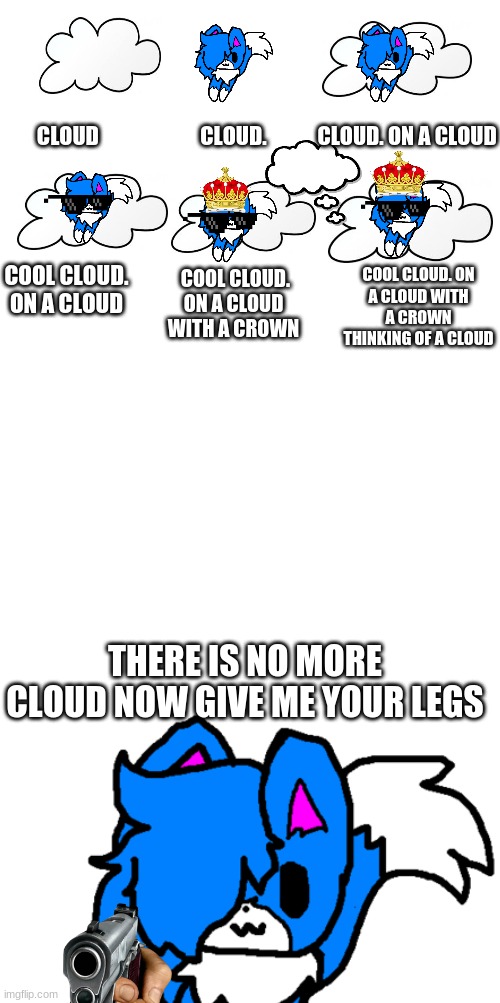 my hand hurts :( | CLOUD                        CLOUD.            CLOUD. ON A CLOUD; COOL CLOUD. ON A CLOUD WITH A CROWN THINKING OF A CLOUD; COOL CLOUD. ON A CLOUD; COOL CLOUD. ON A CLOUD WITH A CROWN; THERE IS NO MORE CLOUD NOW GIVE ME YOUR LEGS | image tagged in blank white template | made w/ Imgflip meme maker