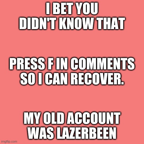 i try to not upvote beg | I BET YOU DIDN'T KNOW THAT; PRESS F IN COMMENTS SO I CAN RECOVER. MY OLD ACCOUNT WAS LAZERBEEN | image tagged in memes,blank transparent square | made w/ Imgflip meme maker