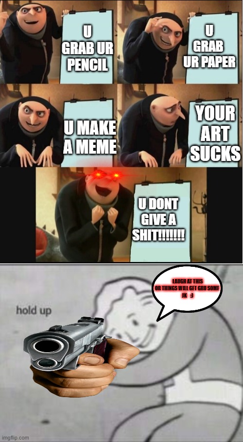 U GRAB  UR PAPER; U GRAB UR PENCIL; YOUR ART SUCKS; U MAKE A MEME; U DONT GIVE A SHIT!!!!!!! LAUGH AT THIS OR THINGS WILL GET GRU SOME 
JK    :) | image tagged in just white,fallout hold up | made w/ Imgflip meme maker