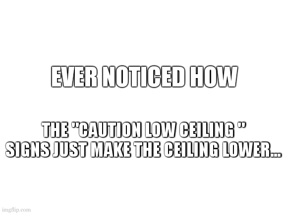 low ceilings... | EVER NOTICED HOW; THE "CAUTION LOW CEILING " SIGNS JUST MAKE THE CEILING LOWER... | image tagged in blank white template,dumb,meme,funny,ceiling | made w/ Imgflip meme maker