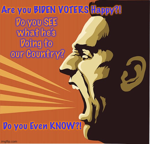 Oblivious?  Anti-America?  Or Evil?                              <neverwoke> | Are you BIDEN VOTERS Happy?! Do you SEE 
what he’s 
Doing to 
our Country? Do you Even KNOW?! | image tagged in democrats,biden,80 million wanted this,destroy america,paying attention,stupid ignorant or evil voters | made w/ Imgflip meme maker