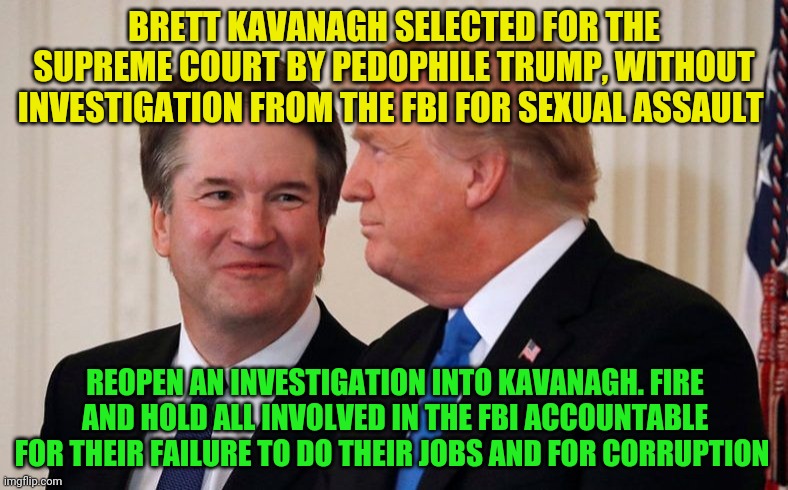 Brett Kavanaugh  Trump | BRETT KAVANAGH SELECTED FOR THE SUPREME COURT BY PEDOPHILE TRUMP, WITHOUT INVESTIGATION FROM THE FBI FOR SEXUAL ASSAULT; REOPEN AN INVESTIGATION INTO KAVANAGH. FIRE AND HOLD ALL INVOLVED IN THE FBI ACCOUNTABLE FOR THEIR FAILURE TO DO THEIR JOBS AND FOR CORRUPTION | image tagged in brett kavanaugh trump | made w/ Imgflip meme maker