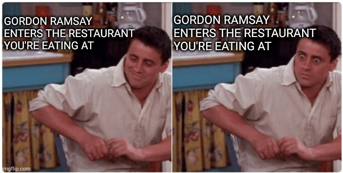 Joey from Friends | GORDON RAMSAY ENTERS THE RESTAURANT YOU'RE EATING AT; GORDON RAMSAY ENTERS THE RESTAURANT YOU'RE EATING AT | image tagged in joey from friends,gordon ramsay,kitchen nightmares | made w/ Imgflip meme maker