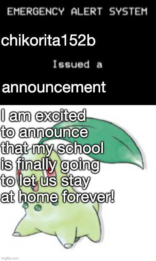 Announcement: My school has learned from Big Work-At-Home and has allowed us to School At Home forever! | chikorita152b; announcement; I am excited to announce that my school is finally going to let us stay at home forever! | image tagged in emergency alert system,chikorita,announcement,public service announcement,isabelle animal crossing announcement | made w/ Imgflip meme maker