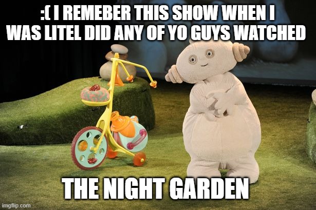 :(  memories | :( I REMEBER THIS SHOW WHEN I WAS LITEL DID ANY OF YO GUYS WATCHED; THE NIGHT GARDEN | image tagged in sad,childhood | made w/ Imgflip meme maker