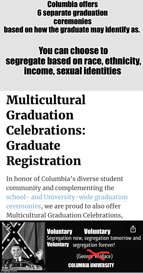 So woke  you can choose to segregate. History always repeats itself | Columbia offers 6 separate graduation ceremonies based on how the graduate may identify as. You can choose to segregate based on race, ethnicity, income, sexual identities; Voluntary; Voluntary; Voluntary; COLUMBIA UNIVERSITY | image tagged in college humor,memes,politics lol,segregation,derp | made w/ Imgflip meme maker
