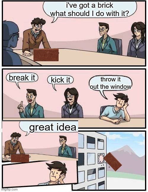 Boardroom Meeting Suggestion Meme | i've got a brick what should I do with it? break it; kick it; throw it out the window | image tagged in memes,boardroom meeting suggestion | made w/ Imgflip meme maker