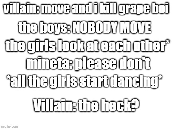 100% fax | villain: move and i kill grape boi; the boys: NOBODY MOVE; the girls look at each other*; mineta: please don't; *all the girls start dancing*; Villain: the heck? | image tagged in blank white template | made w/ Imgflip meme maker