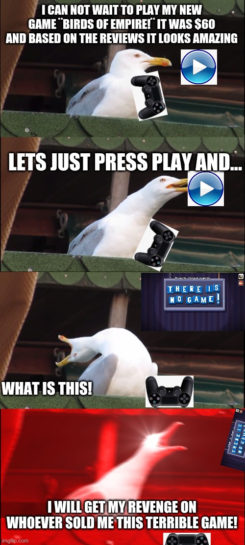 Seagull gets ripped off part 1 | I CAN NOT WAIT TO PLAY MY NEW GAME ¨BIRDS OF EMPIRE!¨ IT WAS $60 AND BASED ON THE REVIEWS IT LOOKS AMAZING; LETS JUST PRESS PLAY AND... WHAT IS THIS! I WILL GET MY REVENGE ON WHOEVER SOLD ME THIS TERRIBLE GAME! | image tagged in memes,inhaling seagull,funny,part 1 | made w/ Imgflip meme maker