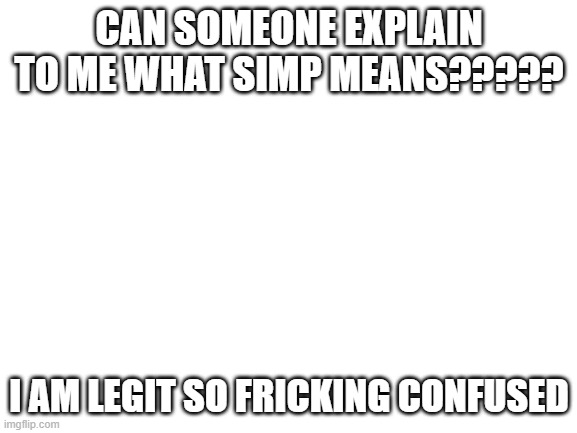 WHAT DOES IT MEAAAAAAAN | CAN SOMEONE EXPLAIN TO ME WHAT SIMP MEANS????? I AM LEGIT SO FRICKING CONFUSED | image tagged in blank white template | made w/ Imgflip meme maker