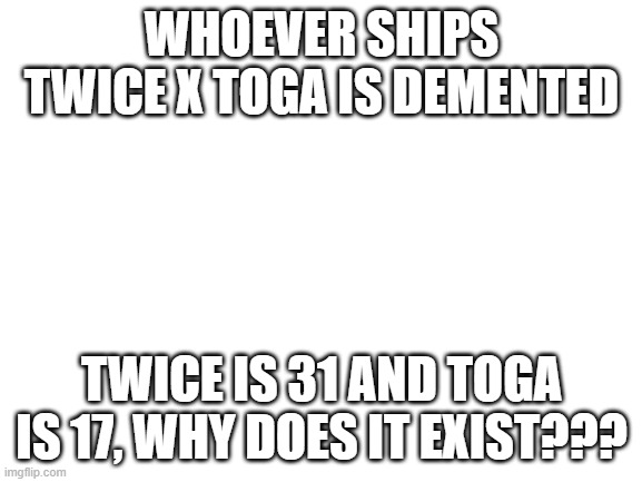 TWICE X TOGA IS CURSED TRY TO CHANGE THAT | WHOEVER SHIPS TWICE X TOGA IS DEMENTED; TWICE IS 31 AND TOGA IS 17, WHY DOES IT EXIST??? | image tagged in blank white template | made w/ Imgflip meme maker