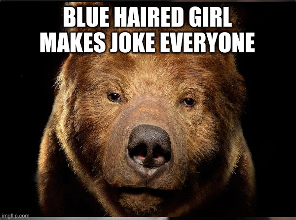 bear | BLUE HAIRED GIRL MAKES JOKE EVERYONE | image tagged in bear | made w/ Imgflip meme maker