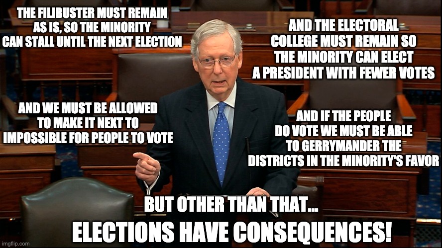 Elections have consequences? | THE FILIBUSTER MUST REMAIN AS IS, SO THE MINORITY CAN STALL UNTIL THE NEXT ELECTION; AND THE ELECTORAL COLLEGE MUST REMAIN SO THE MINORITY CAN ELECT A PRESIDENT WITH FEWER VOTES; AND WE MUST BE ALLOWED TO MAKE IT NEXT TO IMPOSSIBLE FOR PEOPLE TO VOTE; AND IF THE PEOPLE DO VOTE WE MUST BE ABLE TO GERRYMANDER THE DISTRICTS IN THE MINORITY'S FAVOR; BUT OTHER THAN THAT... ELECTIONS HAVE CONSEQUENCES! | image tagged in mitch mcconnell,elections | made w/ Imgflip meme maker
