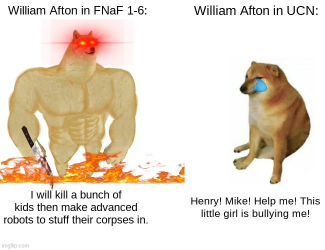 when you actually have a good meme but no one upvotes it | William Afton in FNaF 1-6:; William Afton in UCN:; I will kill a bunch of kids then make advanced robots to stuff their corpses in. Henry! Mike! Help me! This little girl is bullying me! | image tagged in memes,buff doge vs cheems | made w/ Imgflip meme maker