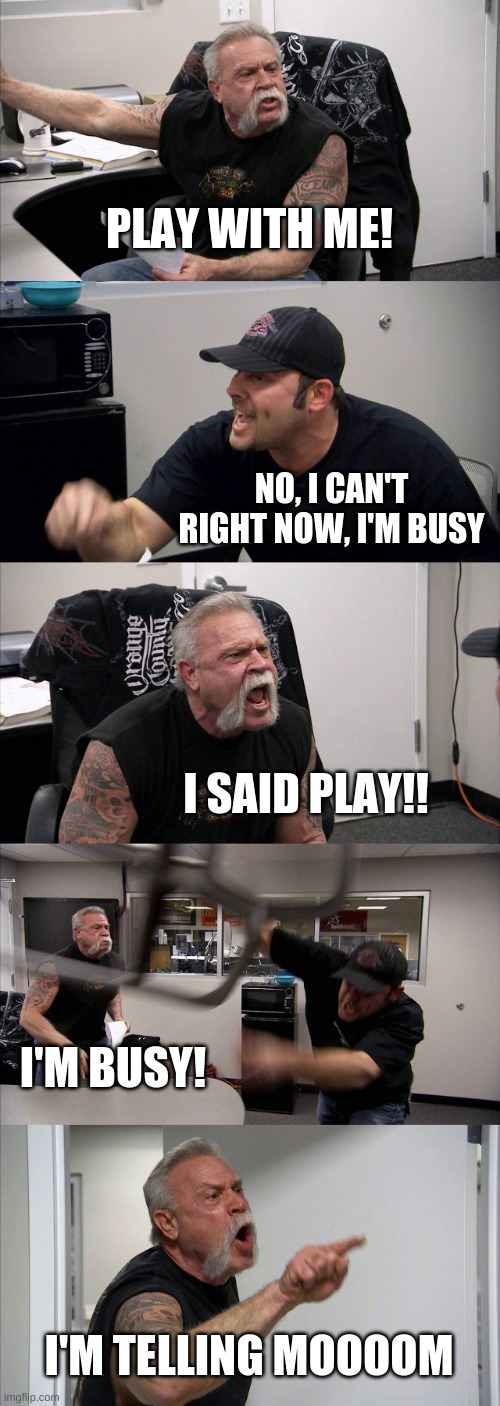 American Chopper Argument | PLAY WITH ME! NO, I CAN'T RIGHT NOW, I'M BUSY; I SAID PLAY!! I'M BUSY! I'M TELLING MOOOOM | image tagged in memes,american chopper argument | made w/ Imgflip meme maker