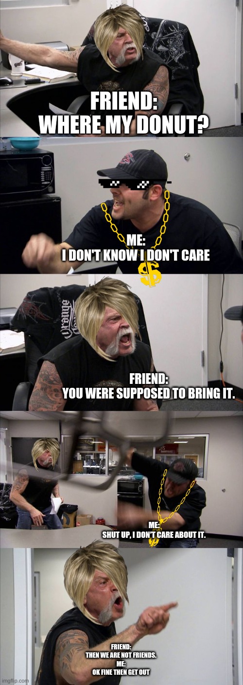 Me and My friend Fight be like | FRIEND:
WHERE MY DONUT? ME:
I DON'T KNOW I DON'T CARE; FRIEND:
YOU WERE SUPPOSED TO BRING IT. ME:
SHUT UP, I DON'T CARE ABOUT IT. FRIEND:
THEN WE ARE NOT FRIENDS.
ME:
OK FINE THEN GET OUT | image tagged in memes,american chopper argument | made w/ Imgflip meme maker