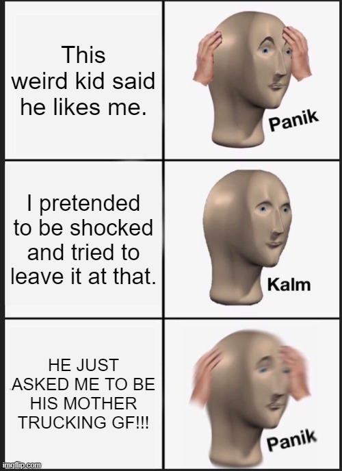 Help pls... TnT | This weird kid said he likes me. I pretended to be shocked and tried to leave it at that. HE JUST ASKED ME TO BE HIS MOTHER TRUCKING GF!!! | image tagged in memes,panik kalm panik | made w/ Imgflip meme maker