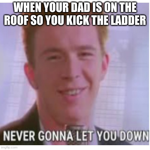 never gonna give you up | WHEN YOUR DAD IS ON THE ROOF SO YOU KICK THE LADDER | image tagged in never gonna give you up | made w/ Imgflip meme maker