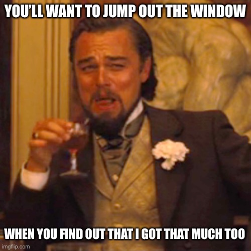 Laughing Leo | YOU’LL WANT TO JUMP OUT THE WINDOW; WHEN YOU FIND OUT THAT I GOT THAT MUCH TOO | image tagged in memes,laughing leo | made w/ Imgflip meme maker
