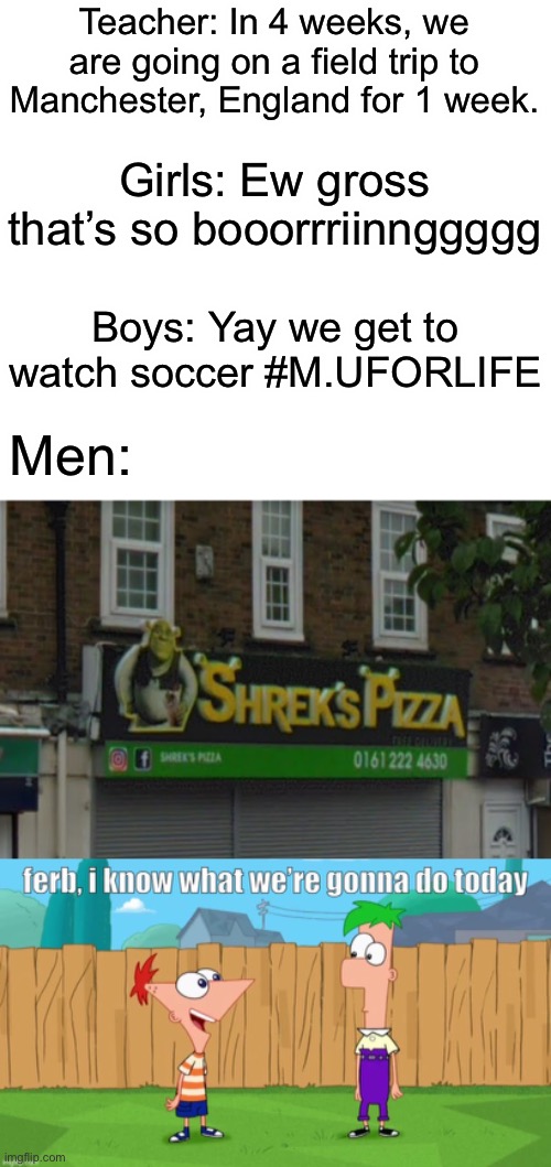 Real Men be like: | Teacher: In 4 weeks, we are going on a field trip to Manchester, England for 1 week. Girls: Ew gross that’s so booorrriinnggggg; Boys: Yay we get to watch soccer #M.UFORLIFE; Men: | image tagged in shreks pizza,ferb i know what we re gonna do today,memes,girls vs boys memes,dank memes,phineas and ferb | made w/ Imgflip meme maker