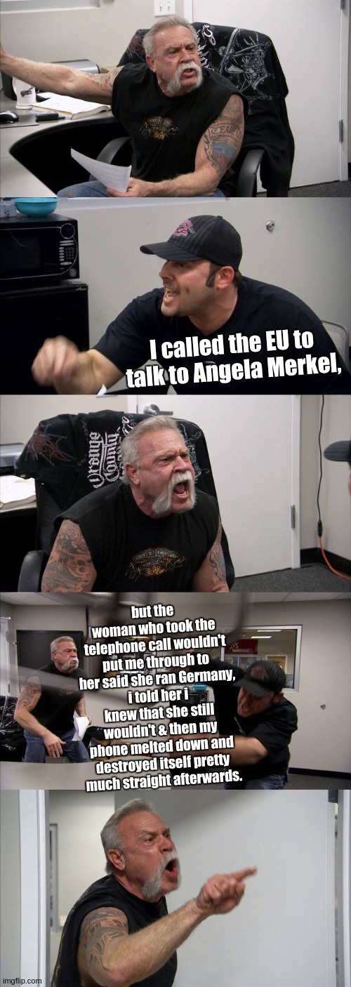 American Chopper Argument | I called the EU to talk to Angela Merkel, but the woman who took the telephone call wouldn't put me through to her said she ran Germany, i told her i knew that she still wouldn't & then my phone melted down and destroyed itself pretty much straight afterwards. | image tagged in american chopper argument,angela merkel,christopher steele,barack obama,dossier,european union | made w/ Imgflip meme maker