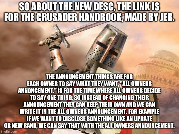 crusader | SO ABOUT THE NEW DESC, THE LINK IS FOR THE CRUSADER HANDBOOK, MADE BY JEB. THE ANNOUNCEMENT THINGS ARE FOR EACH OWNER TO SAY WHAT THEY WANT, "ALL OWNERS ANNONCEMENT." IS FOR THE TIME WHERE ALL OWNERS DECIDE TO SAY ONE THING, SO INSTEAD OF CHANGING THEIR ANNOUNCEMENT THEY CAN KEEP THEIR OWN AND WE CAN WRITE IT IN THE ALL OWNERS ANNOUNCEMENT. FOR EXAMPLE IF WE WANT TO DISCLOSE SOMETHING LIKE AN UPDATE OR NEW RANK, WE CAN SAY THAT WITH THE ALL OWNERS ANNOUNCEMENT. | image tagged in crusader | made w/ Imgflip meme maker