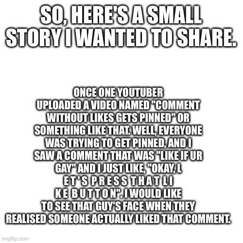 Well, well, well, how the turntables... | ONCE ONE YOUTUBER UPLOADED A VIDEO NAMED "COMMENT WITHOUT LIKES GETS PINNED" OR SOMETHING LIKE THAT. WELL, EVERYONE WAS TRYING TO GET PINNED, AND I SAW A COMMENT THAT WAS "LIKE IF UR GAY" AND I JUST LIKE, "OKAY, L E T ' S  P R E S S  T H A T  L I K E  B U T T O N". I WOULD LIKE TO SEE THAT GUY'S FACE WHEN THEY REALISED SOMEONE ACTUALLY LIKED THAT COMMENT. SO, HERE'S A SMALL STORY I WANTED TO SHARE. | image tagged in memes,blank transparent square | made w/ Imgflip meme maker