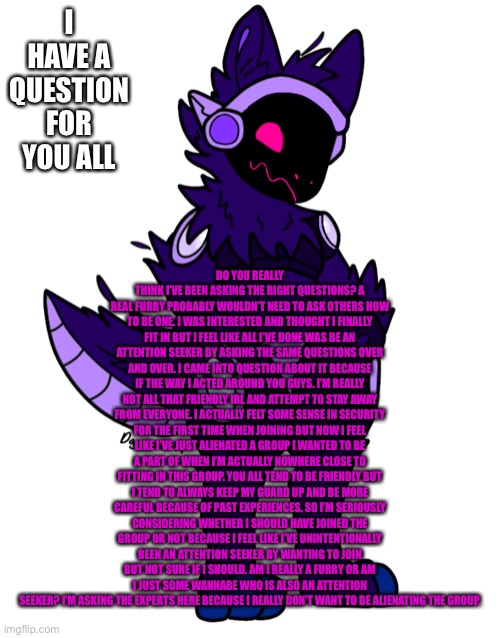 I’ve feel like I’ve made you all feel worse and let the group down because I’m just asking too many questions | DO YOU REALLY THINK I’VE BEEN ASKING THE RIGHT QUESTIONS? A REAL FURRY PROBABLY WOULDN’T NEED TO ASK OTHERS HOW TO BE ONE. I WAS INTERESTED AND THOUGHT I FINALLY FIT IN BUT I FEEL LIKE ALL I’VE DONE WAS BE AN ATTENTION SEEKER BY ASKING THE SAME QUESTIONS OVER AND OVER. I CAME INTO QUESTION ABOUT IT BECAUSE IF THE WAY I ACTED AROUND YOU GUYS. I’M REALLY NOT ALL THAT FRIENDLY IRL AND ATTEMPT TO STAY AWAY FROM EVERYONE. I ACTUALLY FELT SOME SENSE IN SECURITY FOR THE FIRST TIME WHEN JOINING BUT NOW I FEEL LIKE I’VE JUST ALIENATED A GROUP I WANTED TO BE A PART OF WHEN I’M ACTUALLY NOWHERE CLOSE TO FITTING IN THIS GROUP. YOU ALL TEND TO BE FRIENDLY BUT I TEND TO ALWAYS KEEP MY GUARD UP AND BE MORE CAREFUL BECAUSE OF PAST EXPERIENCES. SO I’M SERIOUSLY CONSIDERING WHETHER I SHOULD HAVE JOINED THE GROUP OR NOT BECAUSE I FEEL LIKE I’VE UNINTENTIONALLY BEEN AN ATTENTION SEEKER BY WANTING TO JOIN BUT NOT SURE IF I SHOULD. AM I REALLY A FURRY OR AM I JUST SOME WANNABE WHO IS ALSO AN ATTENTION SEEKER? I’M ASKING THE EXPERTS HERE BECAUSE I REALLY DON’T WANT TO BE ALIENATING THE GROUP. I HAVE A QUESTION FOR YOU ALL | made w/ Imgflip meme maker