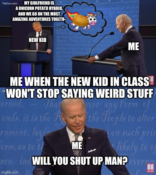 Biden - Will you shut up man | MY GIRLFRIEND IS A UNICORN POTATO HYBRID, AND WE GO ON THE MOST AMAZING ADVENTURES TOGETH-; NEW KID; ME; ME WHEN THE NEW KID IN CLASS WON'T STOP SAYING WEIRD STUFF; ME; WILL YOU SHUT UP MAN? | image tagged in biden - will you shut up man | made w/ Imgflip meme maker