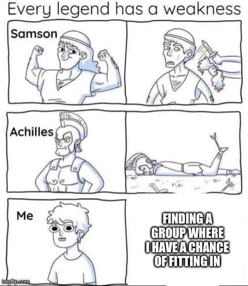I always let my guard down a little bit when this happens and don’t question anything | FINDING A GROUP WHERE I HAVE A CHANCE OF FITTING IN | image tagged in every legend has a weakness | made w/ Imgflip meme maker