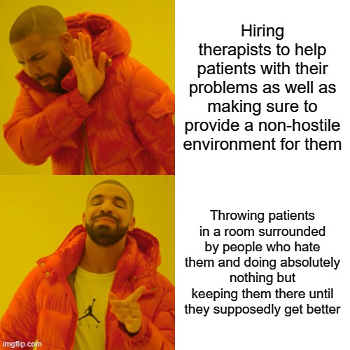 Mental "hospitals" be like | Hiring therapists to help patients with their problems as well as making sure to provide a non-hostile environment for them; Throwing patients in a room surrounded by people who hate them and doing absolutely nothing but keeping them there until they supposedly get better | image tagged in memes,drake hotline bling | made w/ Imgflip meme maker