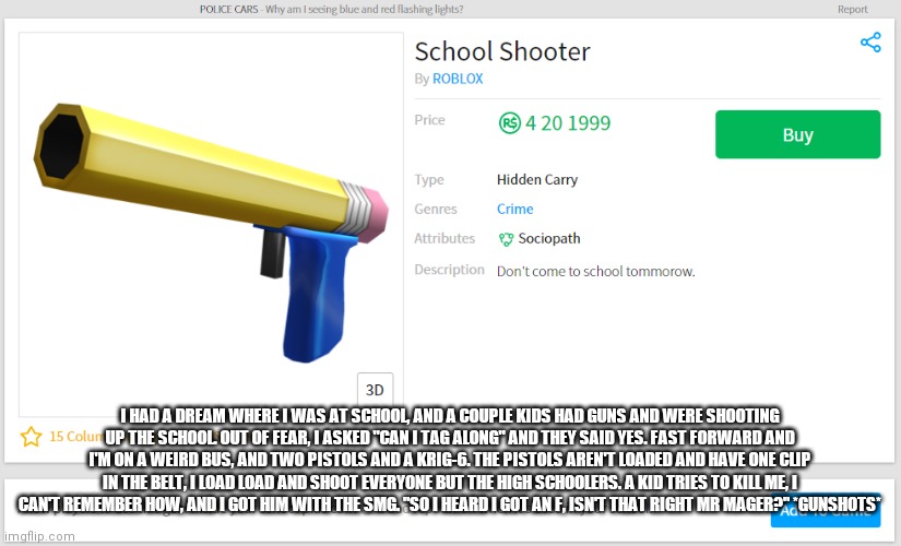 school shooter | I HAD A DREAM WHERE I WAS AT SCHOOL, AND A COUPLE KIDS HAD GUNS AND WERE SHOOTING UP THE SCHOOL. OUT OF FEAR, I ASKED "CAN I TAG ALONG" AND THEY SAID YES. FAST FORWARD AND I'M ON A WEIRD BUS, AND TWO PISTOLS AND A KRIG-6. THE PISTOLS AREN'T LOADED AND HAVE ONE CLIP IN THE BELT, I LOAD LOAD AND SHOOT EVERYONE BUT THE HIGH SCHOOLERS. A KID TRIES TO KILL ME, I CAN'T REMEMBER HOW, AND I GOT HIM WITH THE SMG. "SO I HEARD I GOT AN F, ISN'T THAT RIGHT MR MAGER?" *GUNSHOTS* | image tagged in school shooter | made w/ Imgflip meme maker