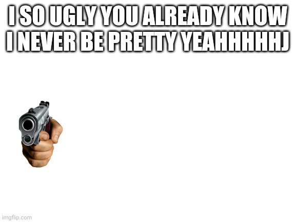 omg I think I'm dying | I SO UGLY YOU ALREADY KNOW I NEVER BE PRETTY YEAHHHHHJ | image tagged in blank white template | made w/ Imgflip meme maker
