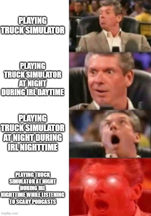 Mr. McMahon reaction | PLAYING TRUCK SIMULATOR; PLAYING TRUCK SIMULATOR AT NIGHT DURING IRL DAYTIME; PLAYING TRUCK SIMULATOR AT NIGHT DURING IRL NIGHTTIME; PLAYING TRUCK SIMULATOR AT NIGHT DURING IRL NIGHTTIME WHILE LISTENING TO SCARY PODCASTS | image tagged in mr mcmahon reaction | made w/ Imgflip meme maker