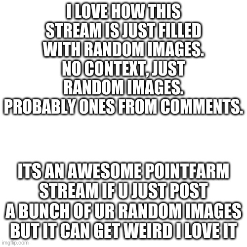 An actual not random meme lol | I LOVE HOW THIS STREAM IS JUST FILLED WITH RANDOM IMAGES. NO CONTEXT, JUST RANDOM IMAGES. PROBABLY ONES FROM COMMENTS. ITS AN AWESOME POINTFARM STREAM IF U JUST POST A BUNCH OF UR RANDOM IMAGES BUT IT CAN GET WEIRD I LOVE IT | image tagged in memes,blank transparent square | made w/ Imgflip meme maker