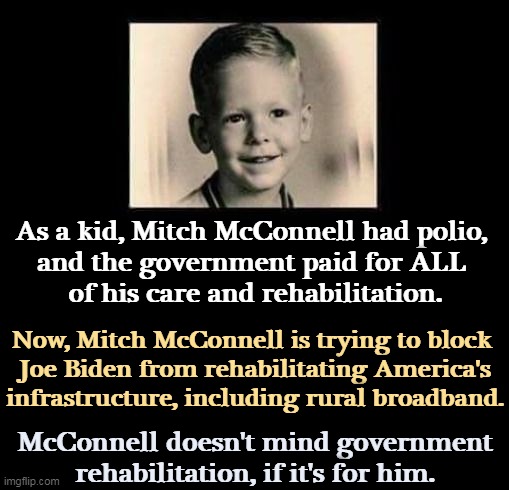 Mitch McConnell will hurt the country if it will help him. | As a kid, Mitch McConnell had polio, 
and the government paid for ALL 
of his care and rehabilitation. Now, Mitch McConnell is trying to block 
Joe Biden from rehabilitating America's infrastructure, including rural broadband. McConnell doesn't mind government rehabilitation, if it's for him. | image tagged in mitch mcconnell,selfish,political,hack | made w/ Imgflip meme maker