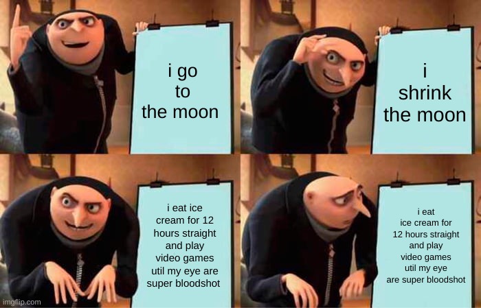 Gru's Plan Meme | i go to the moon; i shrink the moon; i eat ice cream for 12 hours straight and play video games util my eye are super bloodshot; i eat ice cream for 12 hours straight and play video games util my eye are super bloodshot | image tagged in memes,gru's plan | made w/ Imgflip meme maker