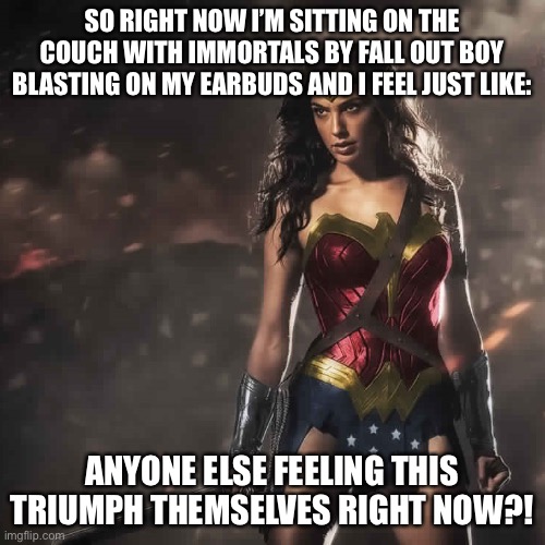Whenever I listen to music I feel more alive than any other time. Listen to this song! | SO RIGHT NOW I’M SITTING ON THE COUCH WITH IMMORTALS BY FALL OUT BOY BLASTING ON MY EARBUDS AND I FEEL JUST LIKE:; ANYONE ELSE FEELING THIS TRIUMPH THEMSELVES RIGHT NOW?! | image tagged in badass wonder woman | made w/ Imgflip meme maker