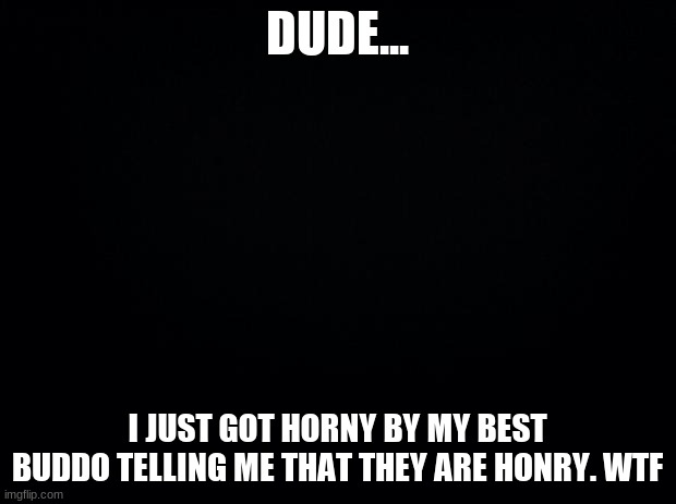 Black background | DUDE... I JUST GOT HORNY BY MY BEST BUDDO TELLING ME THAT THEY ARE HONRY. WTF | image tagged in black background | made w/ Imgflip meme maker