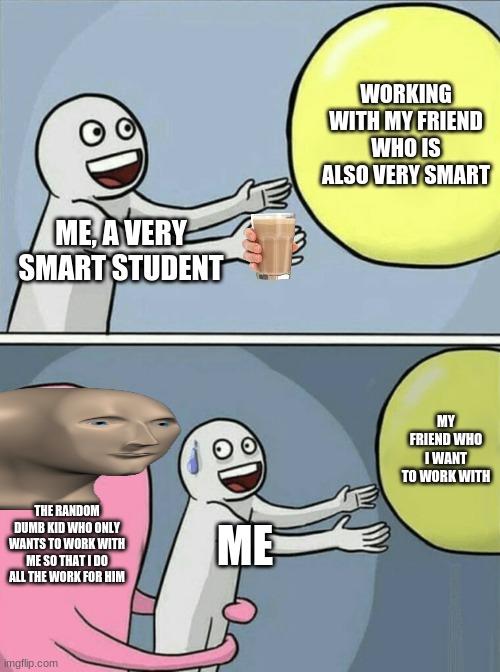 relatable anyone? | WORKING WITH MY FRIEND WHO IS ALSO VERY SMART; ME, A VERY SMART STUDENT; MY FRIEND WHO I WANT TO WORK WITH; THE RANDOM DUMB KID WHO ONLY WANTS TO WORK WITH ME SO THAT I DO ALL THE WORK FOR HIM; ME | image tagged in memes,running away balloon | made w/ Imgflip meme maker