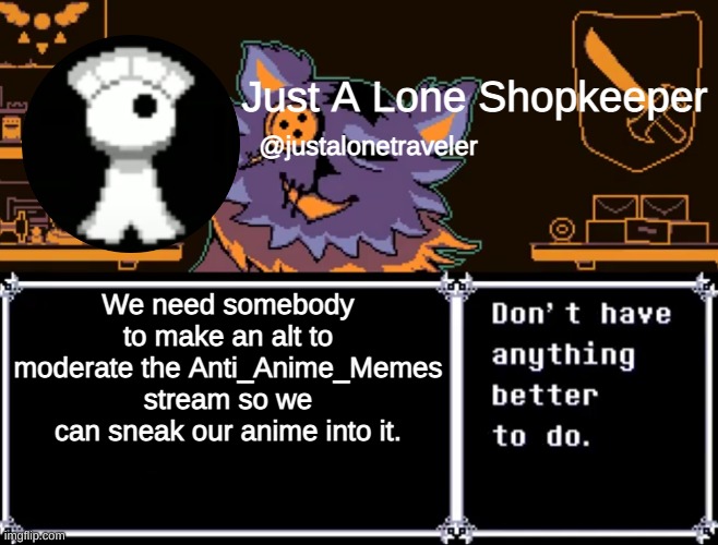 Just A Lone Shopkeeper | We need somebody to make an alt to moderate the Anti_Anime_Memes stream so we can sneak our anime into it. | image tagged in just a lone shopkeeper | made w/ Imgflip meme maker