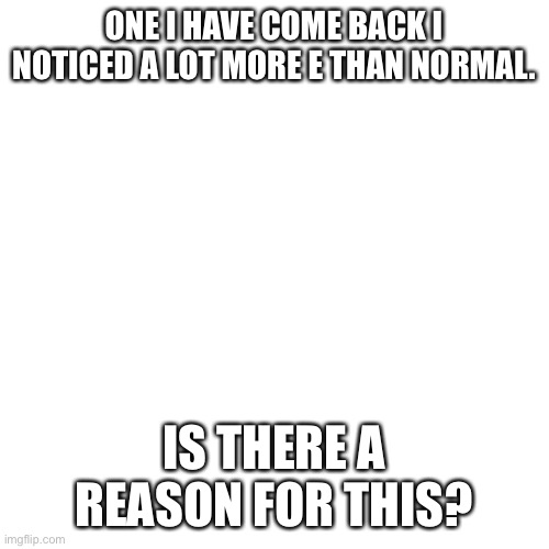Blank Transparent Square Meme | ONE I HAVE COME BACK I NOTICED A LOT MORE E THAN NORMAL. IS THERE A REASON FOR THIS? | image tagged in memes,blank transparent square | made w/ Imgflip meme maker