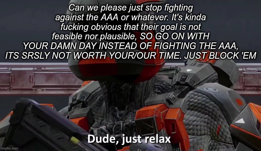 Dude just relax | Can we please just stop fighting against the AAA or whatever. It's kinda fucking obvious that their goal is not feasible nor plausible, SO GO ON WITH YOUR DAMN DAY INSTEAD OF FIGHTING THE AAA, ITS SRSLY NOT WORTH YOUR/OUR TIME. JUST BLOCK 'EM | image tagged in dude just relax | made w/ Imgflip meme maker