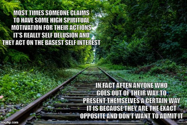 Antinspiration | MOST TIMES SOMEONE CLAIMS TO HAVE SOME HIGH SPIRITUAL MOTIVATION FOR THEIR ACTIONS IT'S REALLY SELF DELUSION AND THEY ACT ON THE BASEST SELF INTEREST; IN FACT AFTEN ANYONE WHO GOES OUT OF THEIR WAY TO PRESENT THEMSELVES A CERTAIN WAY IT IS BECAUSE THEY ARE THE EXACT OPPOSITE AND DON'T WANT TO ADMIT IT | image tagged in truth | made w/ Imgflip meme maker