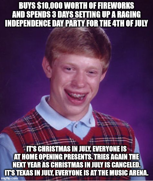 A double whammy! x.x | BUYS $10,000 WORTH OF FIREWORKS AND SPENDS 3 DAYS SETTING UP A RAGING INDEPENDENCE DAY PARTY FOR THE 4TH OF JULY; IT'S CHRISTMAS IN JULY, EVERYONE IS AT HOME OPENING PRESENTS. TRIES AGAIN THE NEXT YEAR AS CHRISTMAS IN JULY IS CANCELED. IT'S TEXAS IN JULY, EVERYONE IS AT THE MUSIC ARENA. | image tagged in memes,bad luck brian,4th of july,christmas,texas,music | made w/ Imgflip meme maker