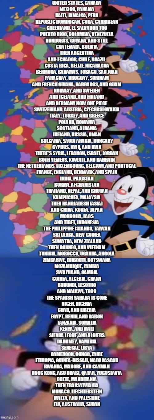 UNITED STATES, CANADA
MEXICO, PANAMA
HAITI, JAMAICA, PERU
REPUBLIC DOMINICAN, CUBA, CARRIBEAN
GREENLAND, EL SALVADOR TOO
PUERTO RICO, COLOMB | image tagged in yakko s world,yakko's world-- botswana,yakko | made w/ Imgflip meme maker