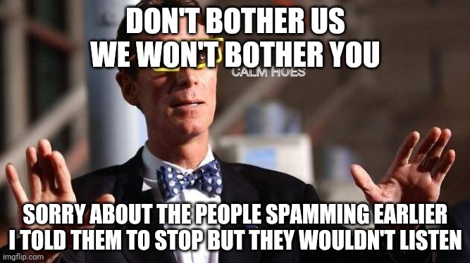 Don't disapprove pls, just listen yo what I have to say. | DON'T BOTHER US
WE WON'T BOTHER YOU; SORRY ABOUT THE PEOPLE SPAMMING EARLIER
I TOLD THEM TO STOP BUT THEY WOULDN'T LISTEN | image tagged in bill nye calm hoes | made w/ Imgflip meme maker